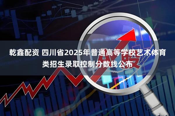 乾鑫配资 四川省2025年普通高等学校艺术体育类招生录取控制分数线公布