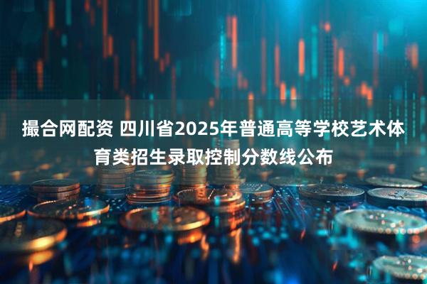 撮合网配资 四川省2025年普通高等学校艺术体育类招生录取控制分数线公布