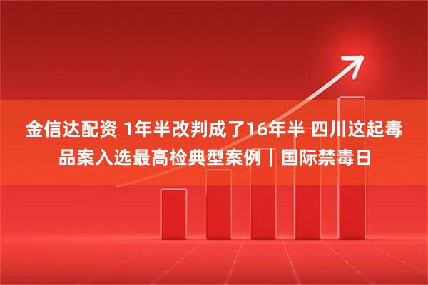 金信达配资 1年半改判成了16年半 四川这起毒品案入选最高检典型案例｜国际禁毒日