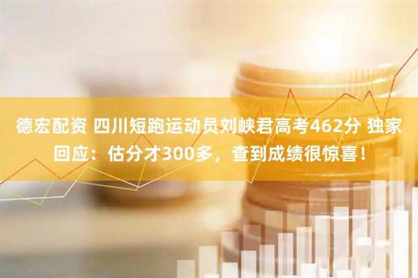 德宏配资 四川短跑运动员刘峡君高考462分 独家回应：估分才300多，查到成绩很惊喜！