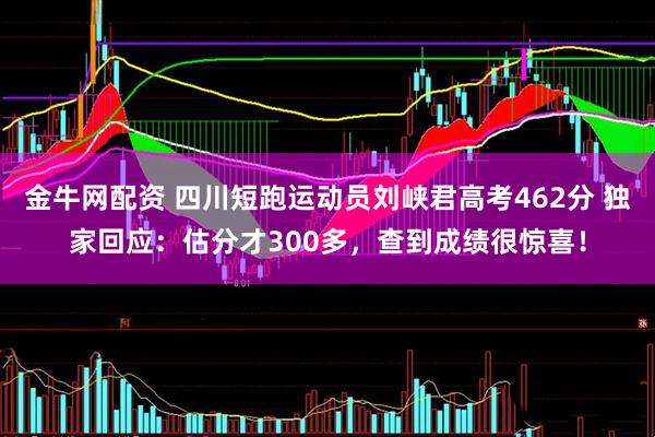 金牛网配资 四川短跑运动员刘峡君高考462分 独家回应：估分才300多，查到成绩很惊喜！