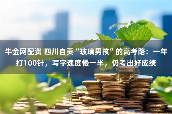牛金网配资 四川自贡“玻璃男孩”的高考路：一年打100针，写字速度慢一半，仍考出好成绩