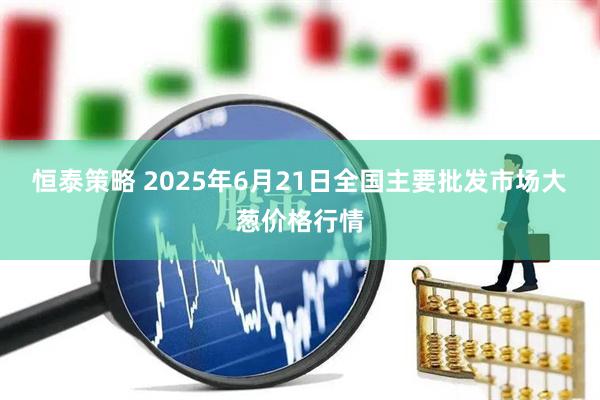 恒泰策略 2025年6月21日全国主要批发市场大葱价格行情