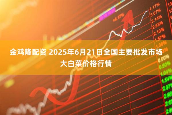 金鸿隆配资 2025年6月21日全国主要批发市场大白菜价格行情