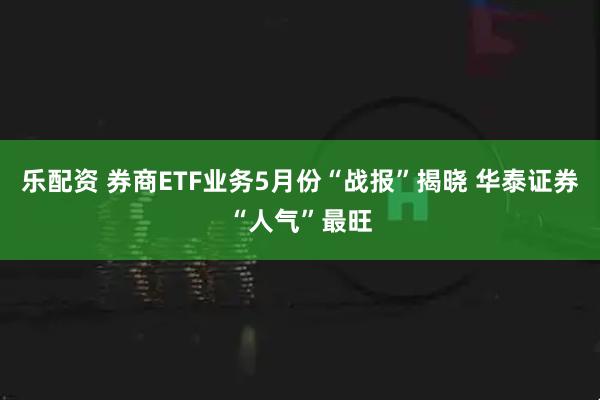 乐配资 券商ETF业务5月份“战报”揭晓 华泰证券“人气”最旺