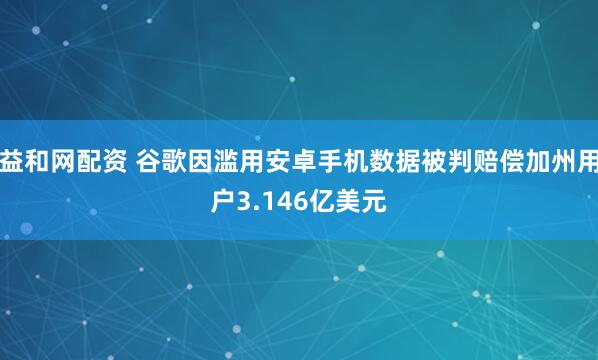益和网配资 谷歌因滥用安卓手机数据被判赔偿加州用户3.146亿美元