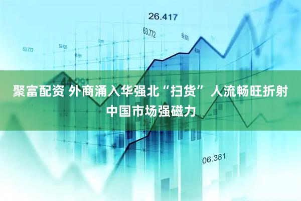 聚富配资 外商涌入华强北“扫货” 人流畅旺折射中国市场强磁力