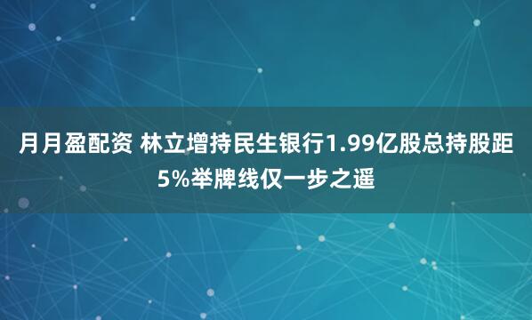 月月盈配资 林立增持民生银行1.99亿股总持股距5%举牌线仅一步之遥