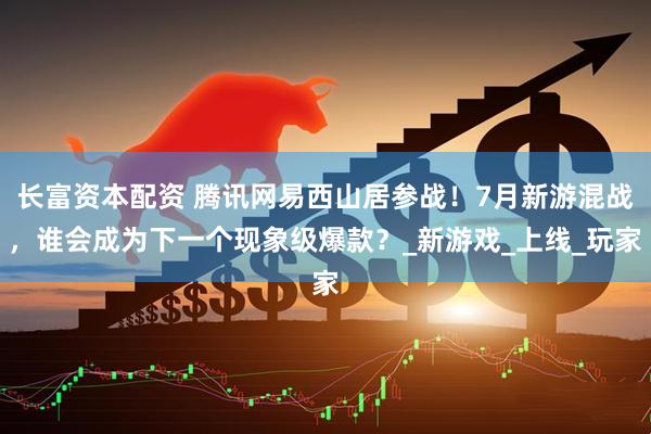 长富资本配资 腾讯网易西山居参战！7月新游混战，谁会成为下一个现象级爆款？_新游戏_上线_玩家