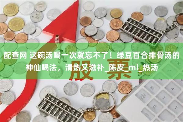 配查网 这碗汤喝一次就忘不了！绿豆百合排骨汤的神仙喝法，清热又滋补_陈皮_ml_热汤