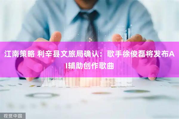 江南策略 利辛县文旅局确认：歌手徐俊磊将发布AI辅助创作歌曲