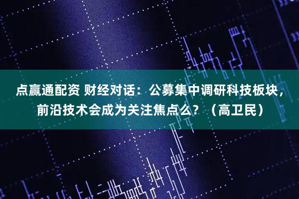 点赢通配资 财经对话：公募集中调研科技板块，前沿技术会成为关注焦点么？（高卫民）