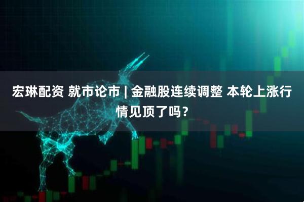 宏琳配资 就市论市 | 金融股连续调整 本轮上涨行情见顶了吗？
