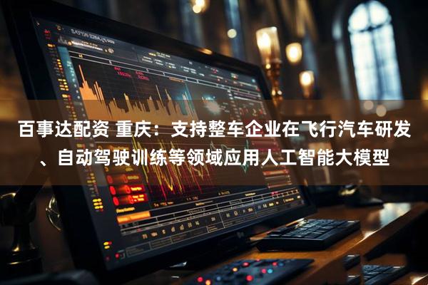 百事达配资 重庆：支持整车企业在飞行汽车研发、自动驾驶训练等领域应用人工智能大模型