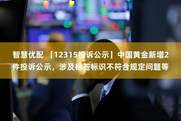 智慧优配 【12315投诉公示】中国黄金新增2件投诉公示，涉及标签标识不符合规定问题等