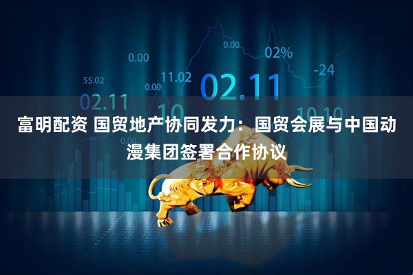富明配资 国贸地产协同发力：国贸会展与中国动漫集团签署合作协议
