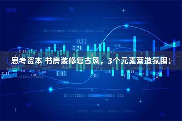 思考资本 书房装修复古风，3个元素营造氛围！