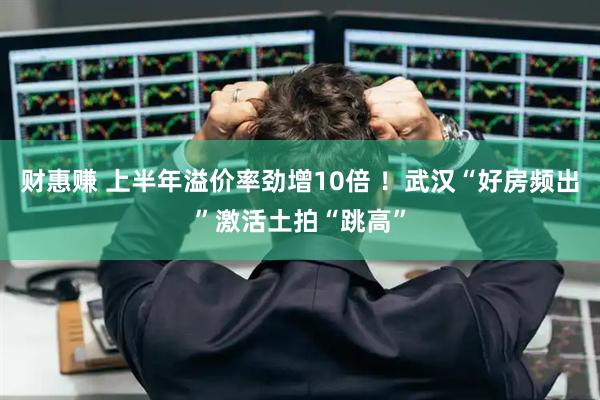 财惠赚 上半年溢价率劲增10倍 ！武汉“好房频出”激活土拍“跳高”