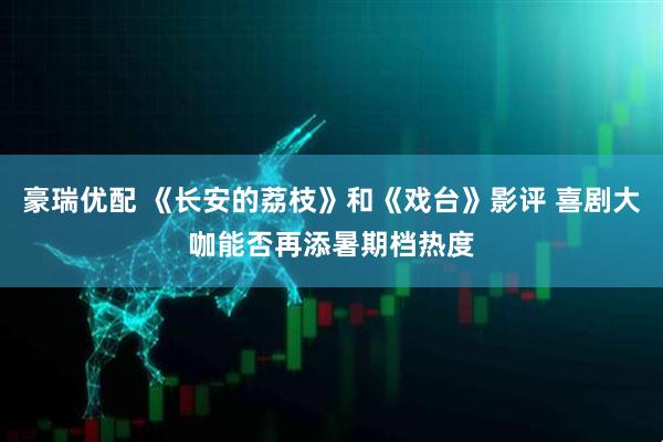 豪瑞优配 《长安的荔枝》和《戏台》影评 喜剧大咖能否再添暑期档热度