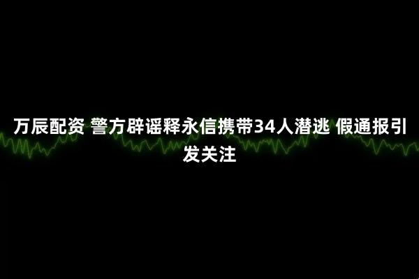 万辰配资 警方辟谣释永信携带34人潜逃 假通报引发关注