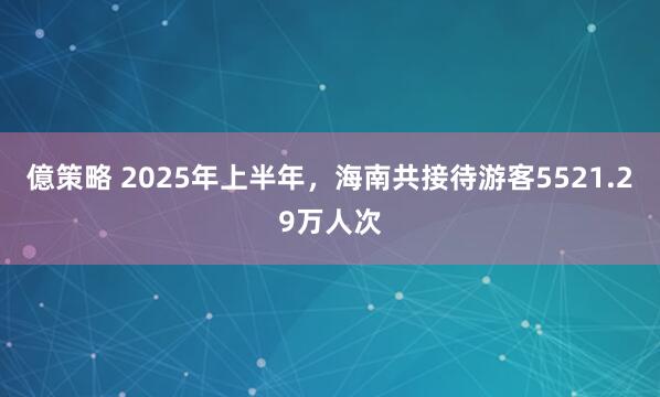 億策略 2025年上半年，海南共接待游客5521.29万人次