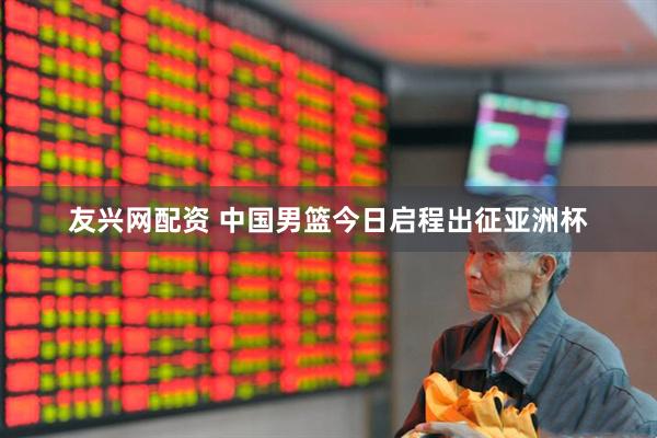 友兴网配资 中国男篮今日启程出征亚洲杯