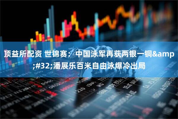 顶益所配资 世锦赛：中国泳军再获两银一铜&#32;潘展乐百米自由泳爆冷出局