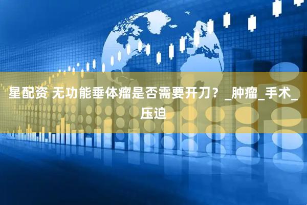 星配资 无功能垂体瘤是否需要开刀？_肿瘤_手术_压迫