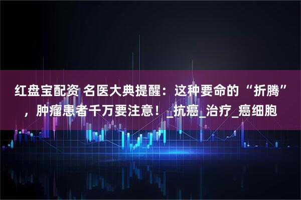 红盘宝配资 名医大典提醒：这种要命的 “折腾”，肿瘤患者千万要注意！_抗癌_治疗_癌细胞