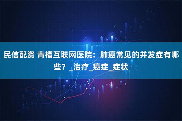 民信配资 青榴互联网医院：肺癌常见的并发症有哪些？_治疗_癌症_症状