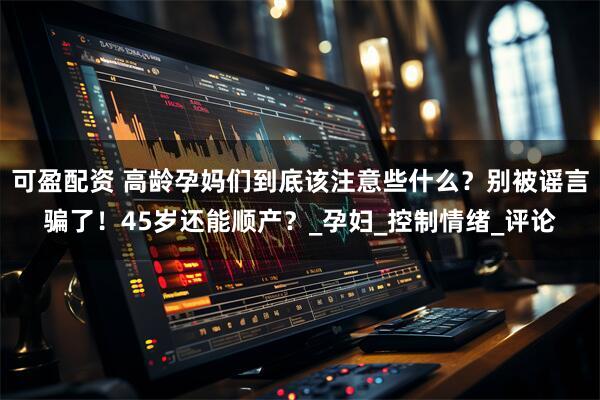 可盈配资 高龄孕妈们到底该注意些什么？别被谣言骗了！45岁还能顺产？_孕妇_控制情绪_评论