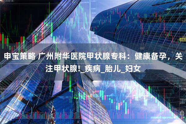 申宝策略 广州附华医院甲状腺专科：健康备孕，关注甲状腺!_疾病_胎儿_妇女