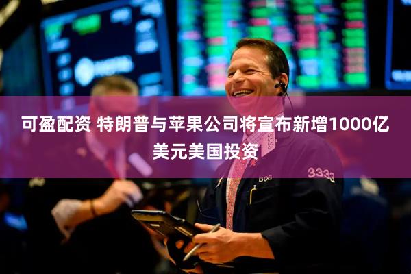 可盈配资 特朗普与苹果公司将宣布新增1000亿美元美国投资