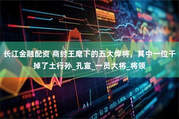 长江金融配资 商纣王麾下的五大悍将，其中一位干掉了土行孙_孔宣_一员大将_将领