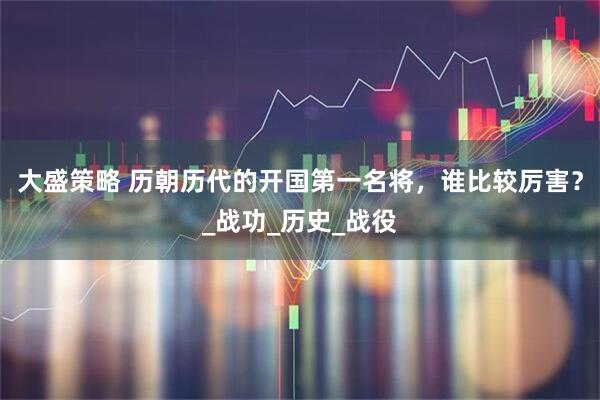 大盛策略 历朝历代的开国第一名将，谁比较厉害？_战功_历史_战役