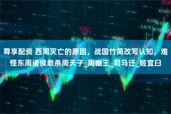 尊享配资 西周灭亡的原因，战国竹简改写认知，难怪东周诸侯敢杀周天子_周幽王_司马迁_姬宜臼