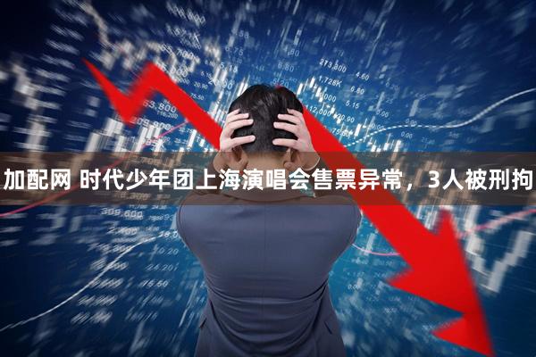 加配网 时代少年团上海演唱会售票异常，3人被刑拘